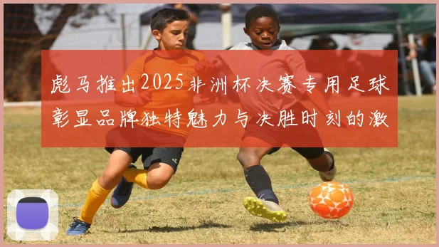 彪马推出2025非洲杯决赛专用足球彰显品牌独特魅力与决胜时刻的激情