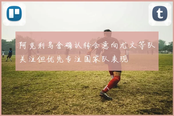 阿克利乌舍确认转会意向尤文等队关注但优先专注国家队表现