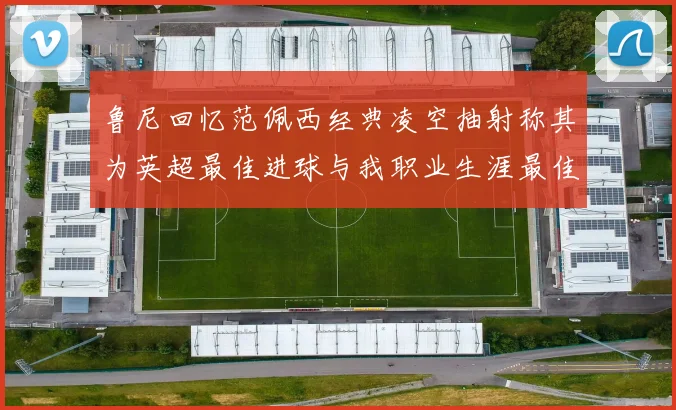 鲁尼回忆范佩西经典凌空抽射称其为英超最佳进球与我职业生涯最佳传球结合