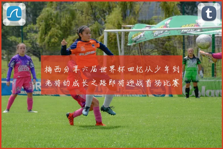 梅西分享六届世界杯回忆从少年到老将的成长之路即将迎战首场比赛