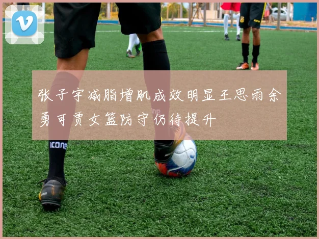 张子宇减脂增肌成效明显王思雨余勇可贾女篮防守仍待提升