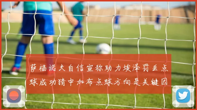 萨福诺夫自信宣称助力埃泽罚丢点球成功猜中加布点球方向是关键因素