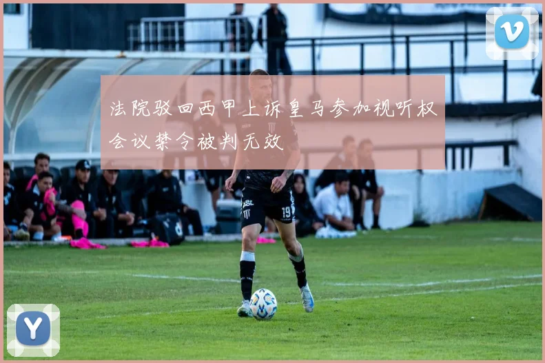 法院驳回西甲上诉皇马参加视听权会议禁令被判无效