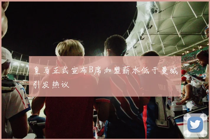 皇马正式宣布B席加盟薪水低于曼城引发热议