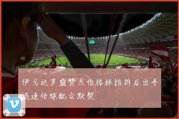 伊戈达罗盛赞杰伦格林挡拆后出手迅速传球配合默契