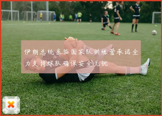 伊朗总统亲临国家队训练营承诺全力支持球队确保安全无忧