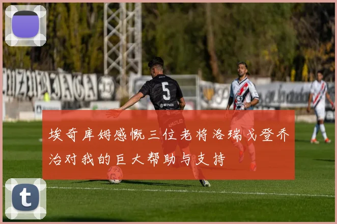 埃奇库姆感慨三位老将洛瑞戈登乔治对我的巨大帮助与支持