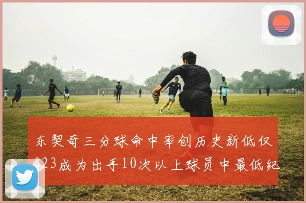东契奇三分球命中率创历史新低仅323成为出手10次以上球员中最低纪录