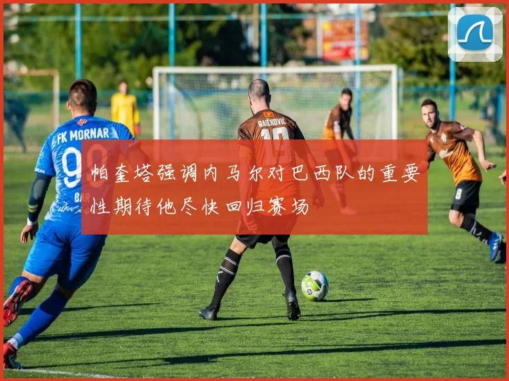 帕奎塔强调内马尔对巴西队的重要性期待他尽快回归赛场
