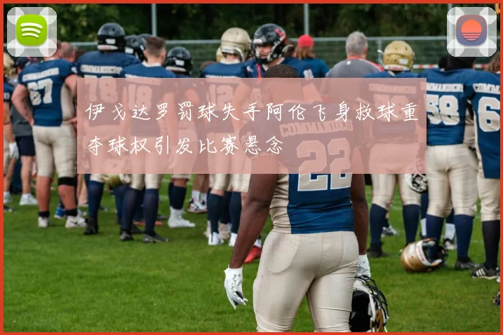伊戈达罗罚球失手阿伦飞身救球重夺球权引发比赛悬念