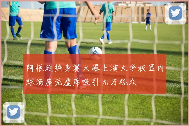 阿根廷热身赛火爆上演大学校园内球场座无虚席吸引九万观众