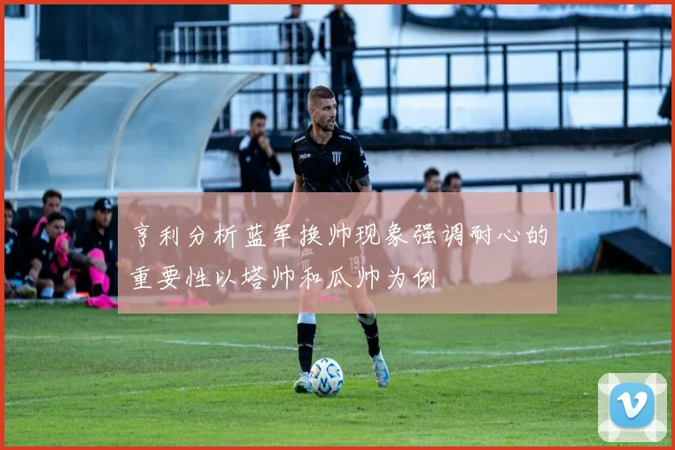 亨利分析蓝军换帅现象强调耐心的重要性以塔帅和瓜帅为例