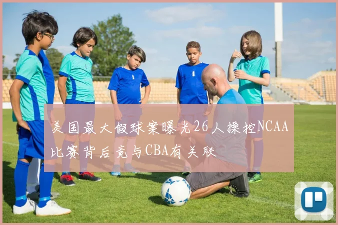 美国最大假球案曝光26人操控NCAA比赛背后竟与CBA有关联