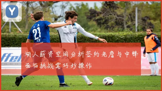 湖人薪资空间分析签约老詹与中锋面临挑战需巧妙操作