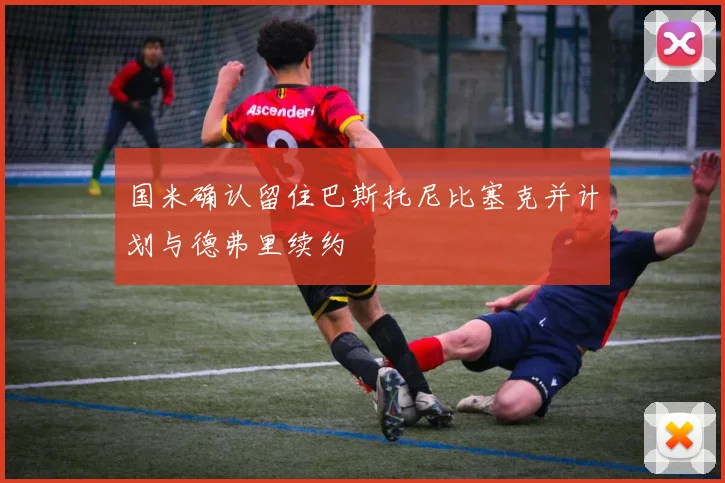 国米确认留住巴斯托尼比塞克并计划与德弗里续约
