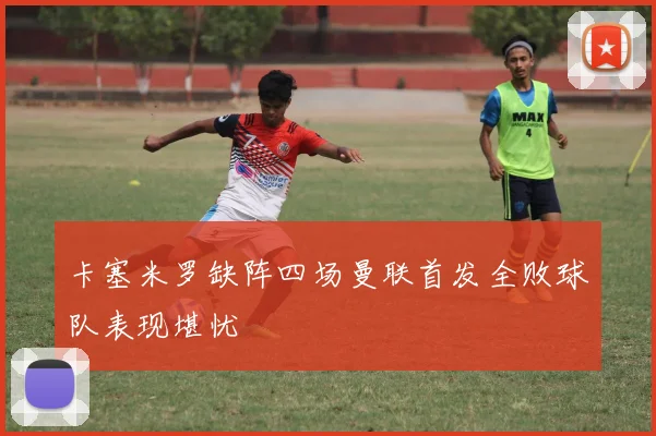卡塞米罗缺阵四场曼联首发全败球队表现堪忧