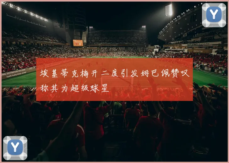 埃基蒂克梅开二度引发姆巴佩赞叹称其为超级球星
