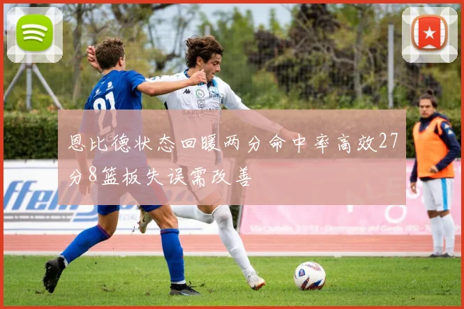 恩比德状态回暖两分命中率高效27分8篮板失误需改善