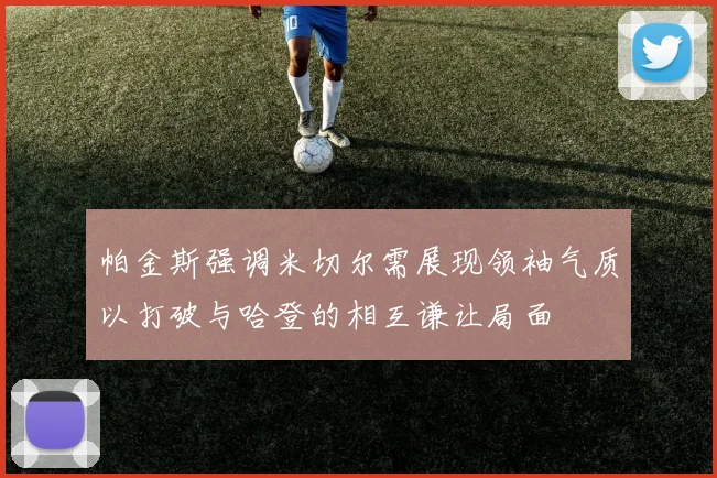 帕金斯强调米切尔需展现领袖气质以打破与哈登的相互谦让局面
