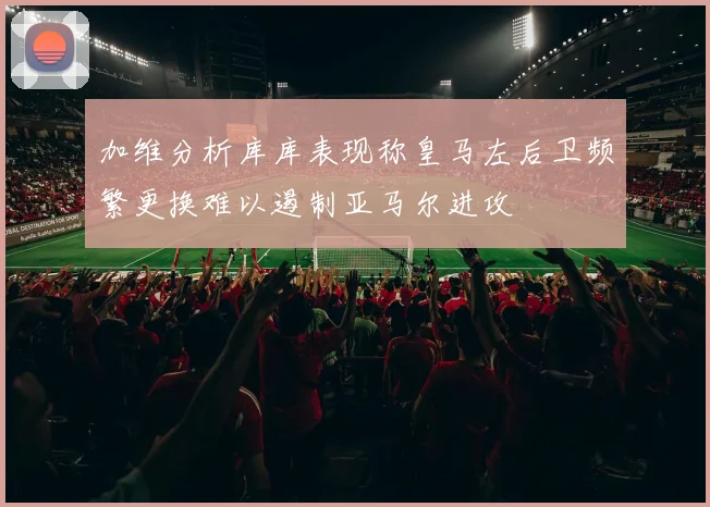 加维分析库库表现称皇马左后卫频繁更换难以遏制亚马尔进攻