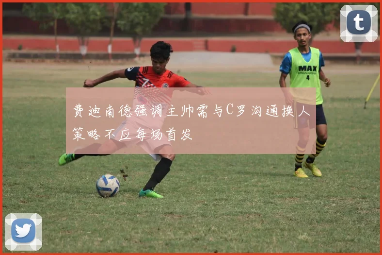 费迪南德强调主帅需与C罗沟通换人策略不应每场首发