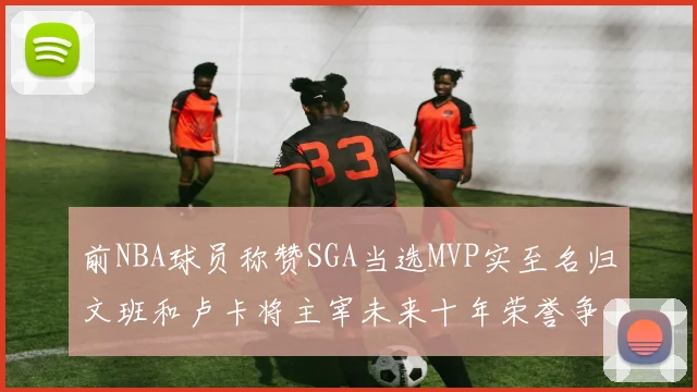 前NBA球员称赞SGA当选MVP实至名归文班和卢卡将主宰未来十年荣誉争夺