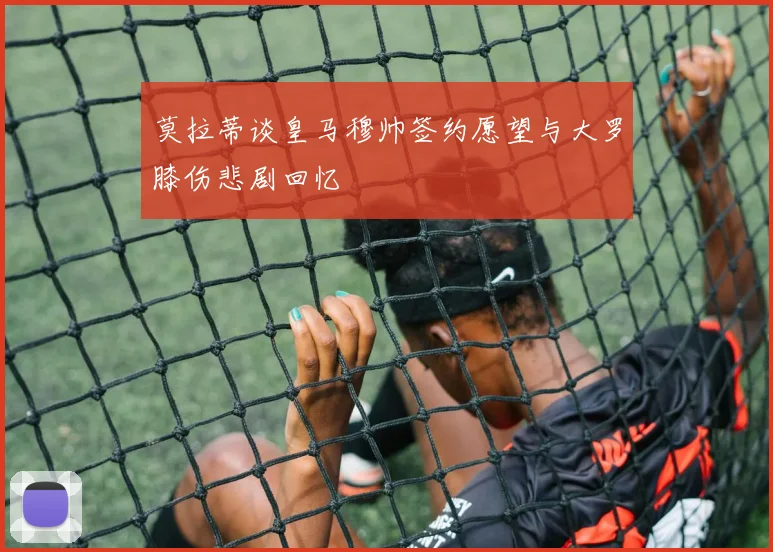 莫拉蒂谈皇马穆帅签约愿望与大罗膝伤悲剧回忆